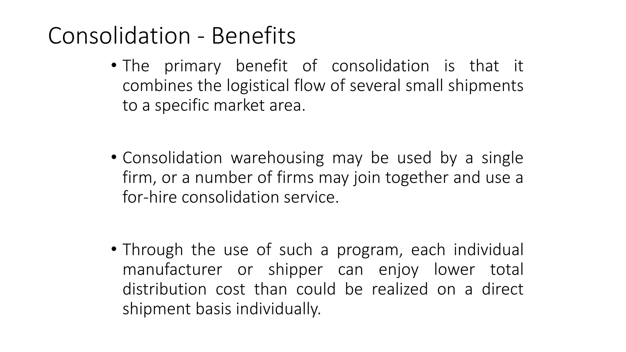 Consolidation - Benefits
• The primary benefit of consolidation is that it
combines the logistical flow of several small shipments
to a specific market area.
• Consolidation warehousing may be used by a single
firm, or a number of firms may join together and use a
for-hire consolidation service.
• Through the use of such a program, each individual
manufacturer or shipper can enjoy lower total
distribution cost than could be realized on a direct
shipment basis individually.
 