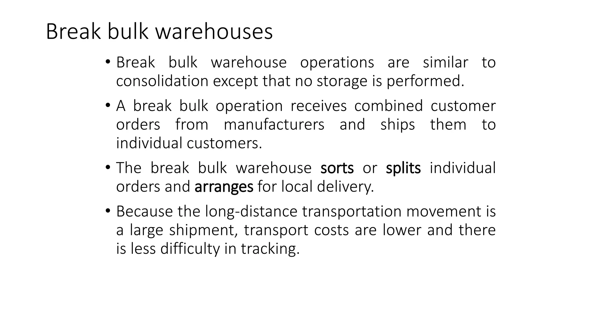 Break bulk warehouses
• Break bulk warehouse operations are similar to
consolidation except that no storage is performed.
• A break bulk operation receives combined customer
orders from manufacturers and ships them to
individual customers.
• The break bulk warehouse sorts or splits individual
orders and arranges for local delivery.
• Because the long-distance transportation movement is
a large shipment, transport costs are lower and there
is less difficulty in tracking.
 