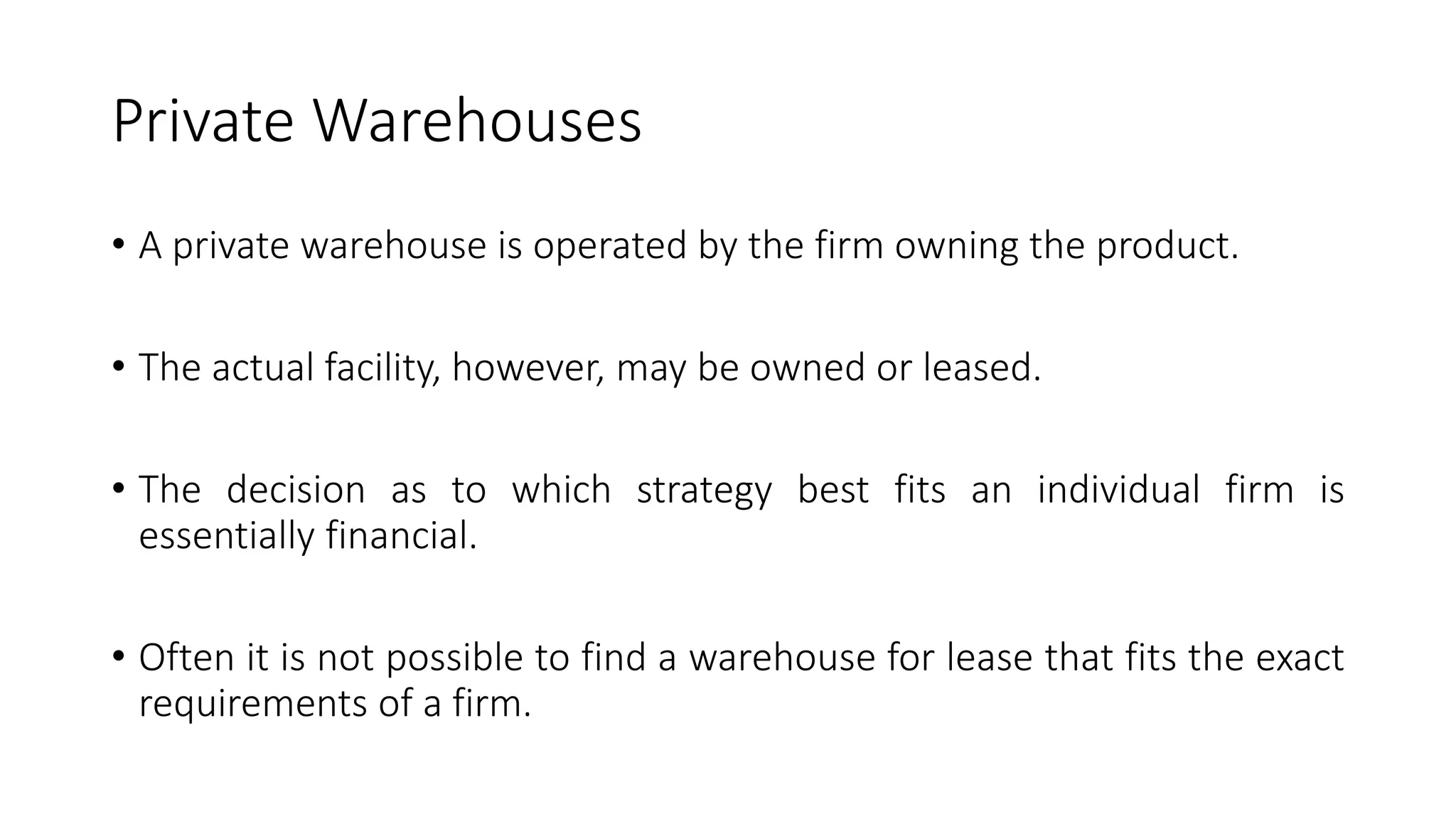 Private Warehouses
• A private warehouse is operated by the firm owning the product.
• The actual facility, however, may be owned or leased.
• The decision as to which strategy best fits an individual firm is
essentially financial.
• Often it is not possible to find a warehouse for lease that fits the exact
requirements of a firm.
 