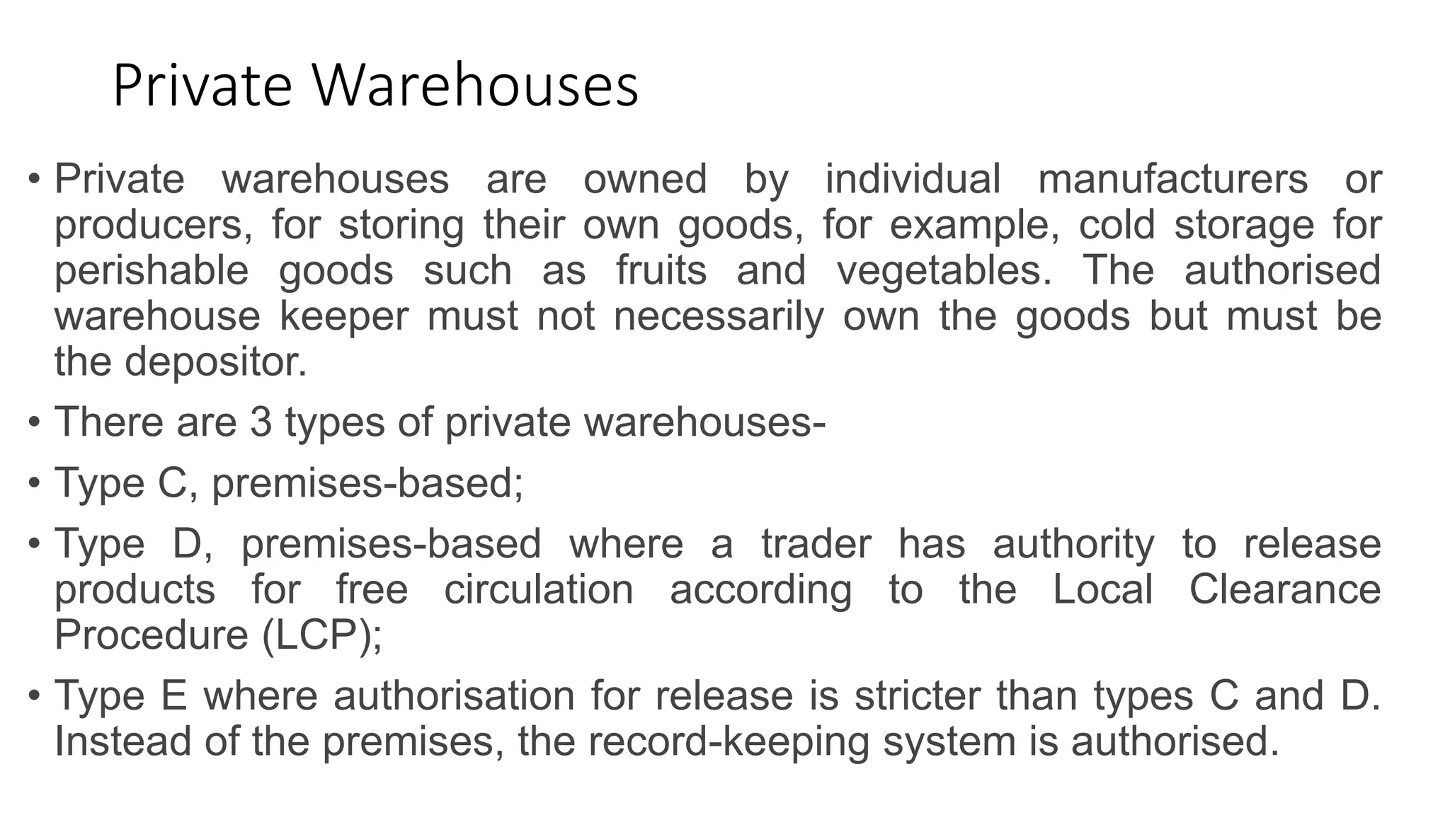 Private Warehouses
• Private warehouses are owned by individual manufacturers or
producers, for storing their own goods, for example, cold storage for
perishable goods such as fruits and vegetables. The authorised
warehouse keeper must not necessarily own the goods but must be
the depositor.
• There are 3 types of private warehouses-
• Type C, premises-based;
• Type D, premises-based where a trader has authority to release
products for free circulation according to the Local Clearance
Procedure (LCP);
• Type E where authorisation for release is stricter than types C and D.
Instead of the premises, the record-keeping system is authorised.
 