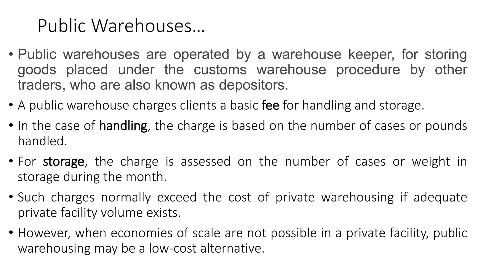 Public Warehouses…
• Public warehouses are operated by a warehouse keeper, for storing
goods placed under the customs warehouse procedure by other
traders, who are also known as depositors.
• A public warehouse charges clients a basic fee for handling and storage.
• In the case of handling, the charge is based on the number of cases or pounds
handled.
• For storage, the charge is assessed on the number of cases or weight in
storage during the month.
• Such charges normally exceed the cost of private warehousing if adequate
private facility volume exists.
• However, when economies of scale are not possible in a private facility, public
warehousing may be a low-cost alternative.
 