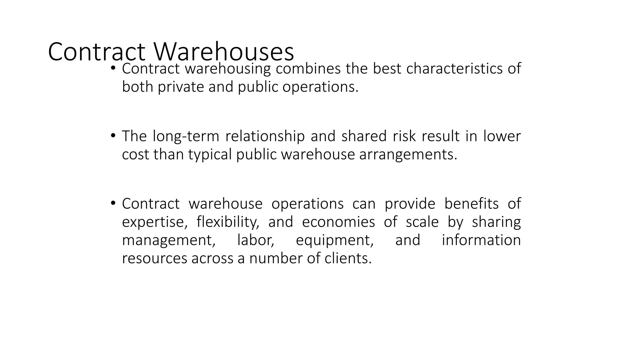 Contract Warehouses
• Contract warehousing combines the best characteristics of
both private and public operations.
• The long-term relationship and shared risk result in lower
cost than typical public warehouse arrangements.
• Contract warehouse operations can provide benefits of
expertise, flexibility, and economies of scale by sharing
management, labor, equipment, and information
resources across a number of clients.
 