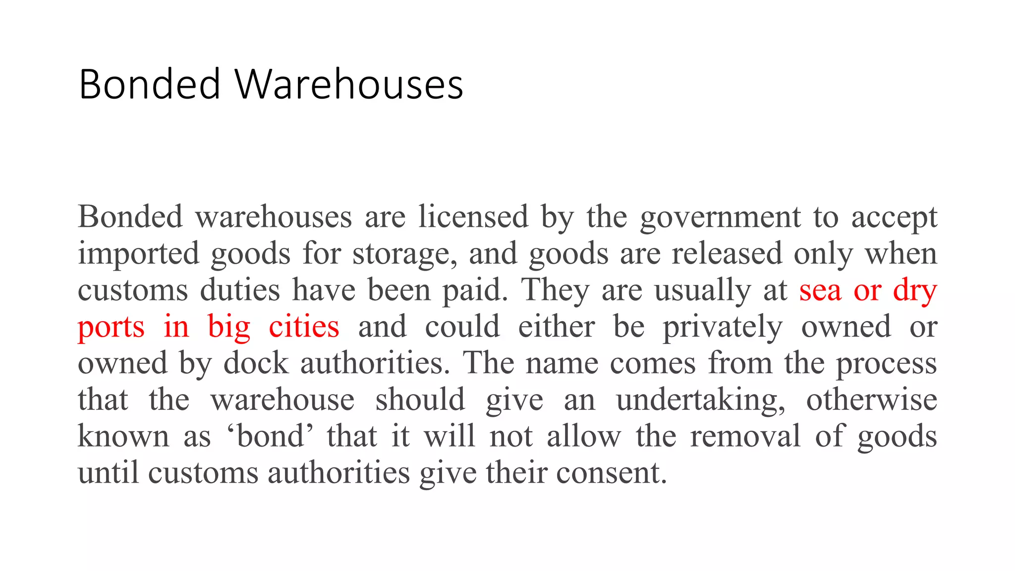 Bonded Warehouses
Bonded warehouses are licensed by the government to accept
imported goods for storage, and goods are released only when
customs duties have been paid. They are usually at sea or dry
ports in big cities and could either be privately owned or
owned by dock authorities. The name comes from the process
that the warehouse should give an undertaking, otherwise
known as ‘bond’ that it will not allow the removal of goods
until customs authorities give their consent.
 