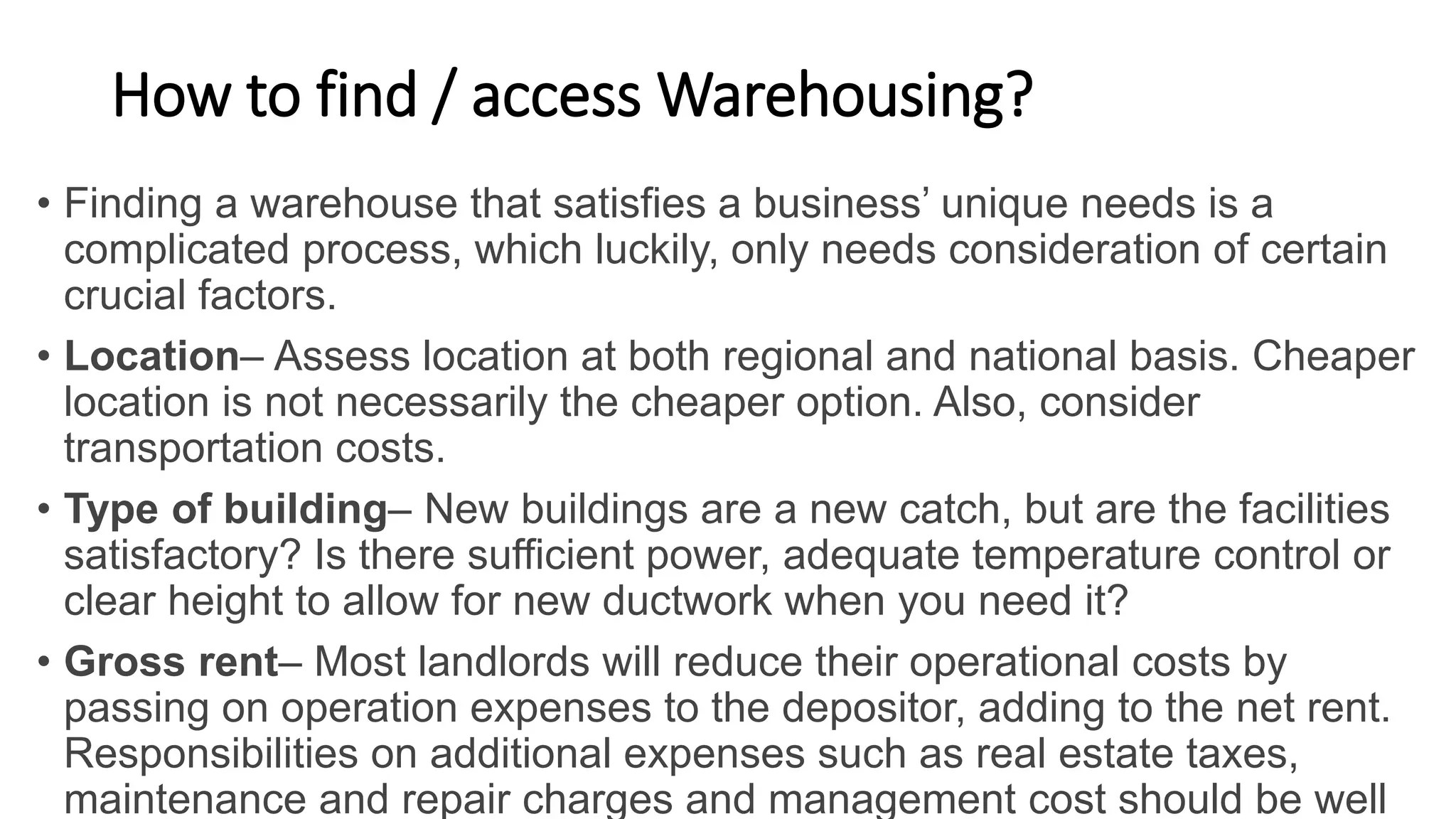How to find / access Warehousing?
• Finding a warehouse that satisfies a business’ unique needs is a
complicated process, which luckily, only needs consideration of certain
crucial factors.
• Location– Assess location at both regional and national basis. Cheaper
location is not necessarily the cheaper option. Also, consider
transportation costs.
• Type of building– New buildings are a new catch, but are the facilities
satisfactory? Is there sufficient power, adequate temperature control or
clear height to allow for new ductwork when you need it?
• Gross rent– Most landlords will reduce their operational costs by
passing on operation expenses to the depositor, adding to the net rent.
Responsibilities on additional expenses such as real estate taxes,
maintenance and repair charges and management cost should be well
 
