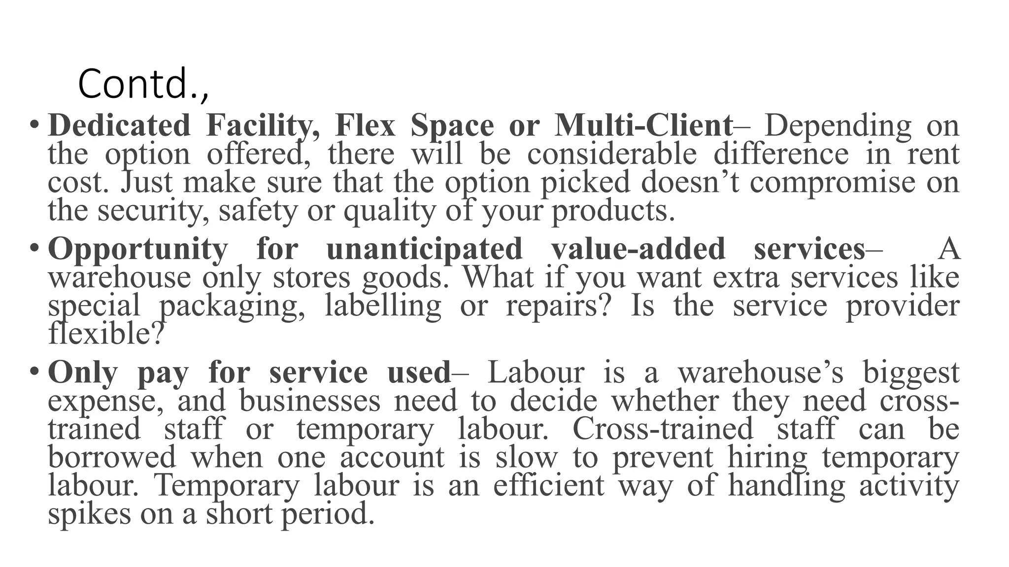Contd.,
• Dedicated Facility, Flex Space or Multi-Client– Depending on
the option offered, there will be considerable difference in rent
cost. Just make sure that the option picked doesn’t compromise on
the security, safety or quality of your products.
• Opportunity for unanticipated value-added services– A
warehouse only stores goods. What if you want extra services like
special packaging, labelling or repairs? Is the service provider
flexible?
• Only pay for service used– Labour is a warehouse’s biggest
expense, and businesses need to decide whether they need cross-
trained staff or temporary labour. Cross-trained staff can be
borrowed when one account is slow to prevent hiring temporary
labour. Temporary labour is an efficient way of handling activity
spikes on a short period.
 