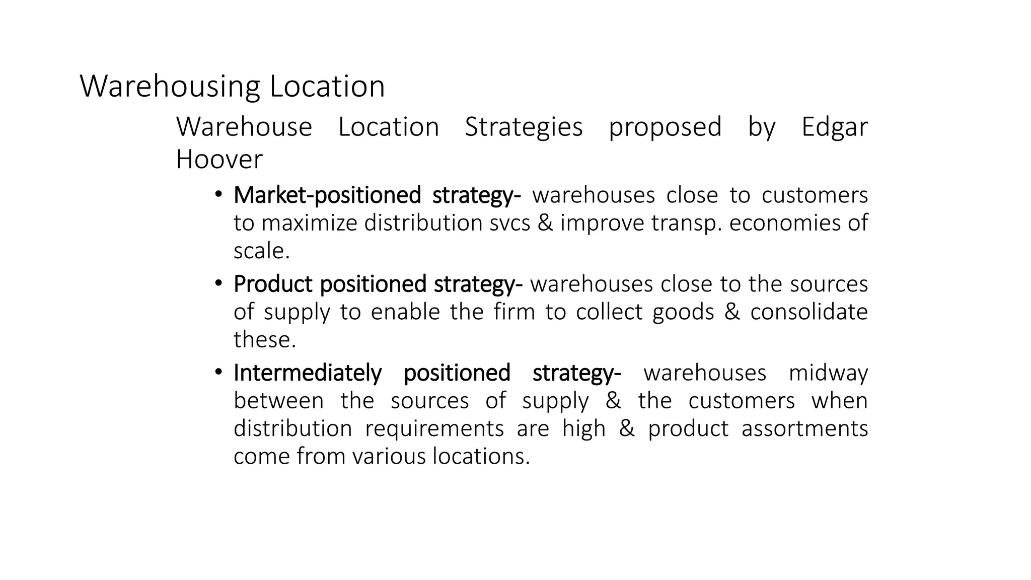 Warehousing Location
Warehouse Location Strategies proposed by Edgar
Hoover
• Market-positioned strategy- warehouses close to customers
to maximize distribution svcs & improve transp. economies of
scale.
• Product positioned strategy- warehouses close to the sources
of supply to enable the firm to collect goods & consolidate
these.
• Intermediately positioned strategy- warehouses midway
between the sources of supply & the customers when
distribution requirements are high & product assortments
come from various locations.
 