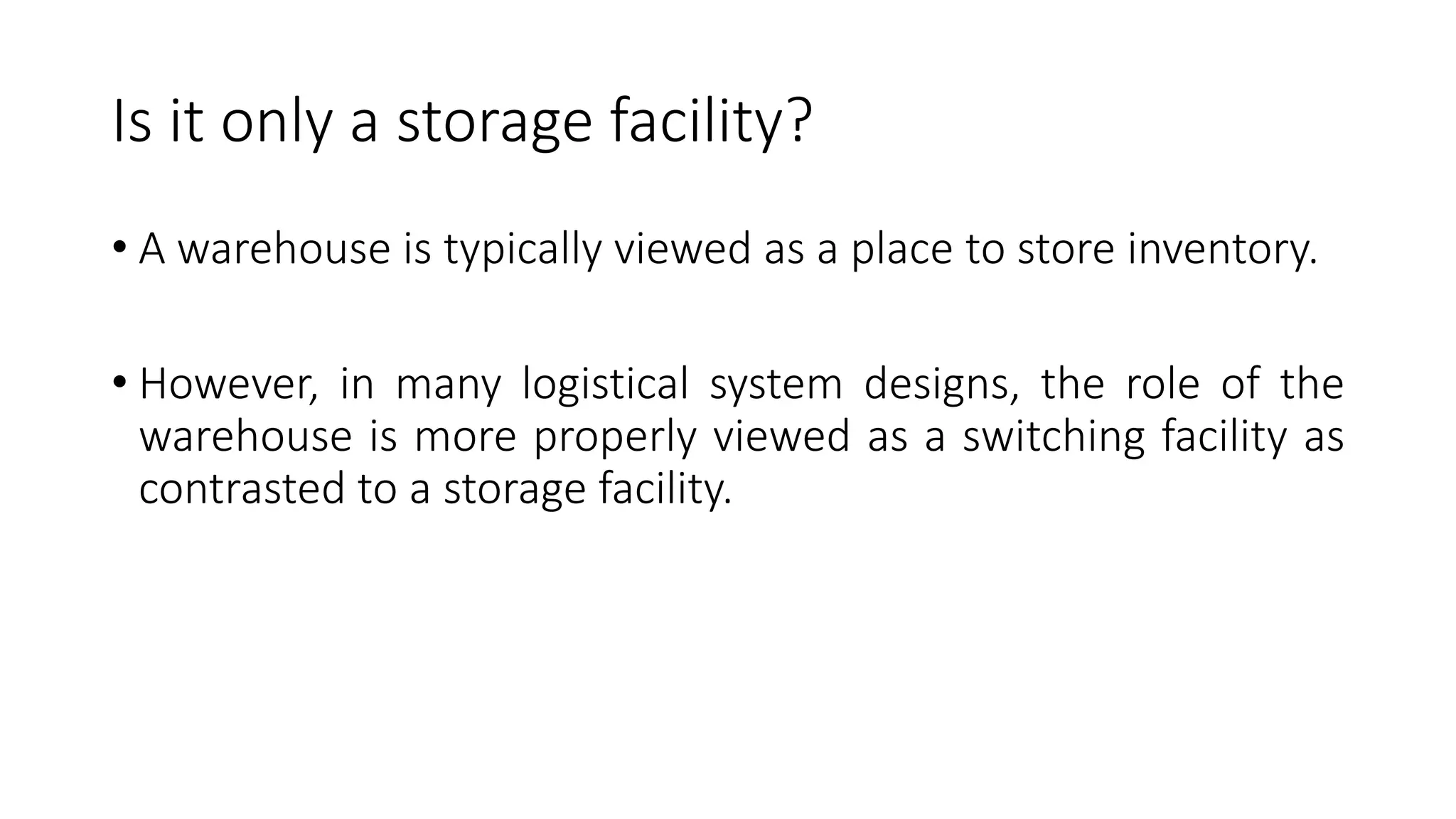 Is it only a storage facility?
• A warehouse is typically viewed as a place to store inventory.
• However, in many logistical system designs, the role of the
warehouse is more properly viewed as a switching facility as
contrasted to a storage facility.
 