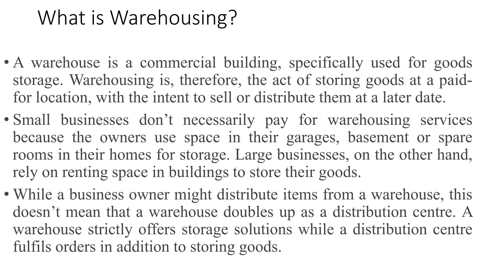 What is Warehousing?
• A warehouse is a commercial building, specifically used for goods
storage. Warehousing is, therefore, the act of storing goods at a paid-
for location, with the intent to sell or distribute them at a later date.
• Small businesses don’t necessarily pay for warehousing services
because the owners use space in their garages, basement or spare
rooms in their homes for storage. Large businesses, on the other hand,
rely on renting space in buildings to store their goods.
• While a business owner might distribute items from a warehouse, this
doesn’t mean that a warehouse doubles up as a distribution centre. A
warehouse strictly offers storage solutions while a distribution centre
fulfils orders in addition to storing goods.
 