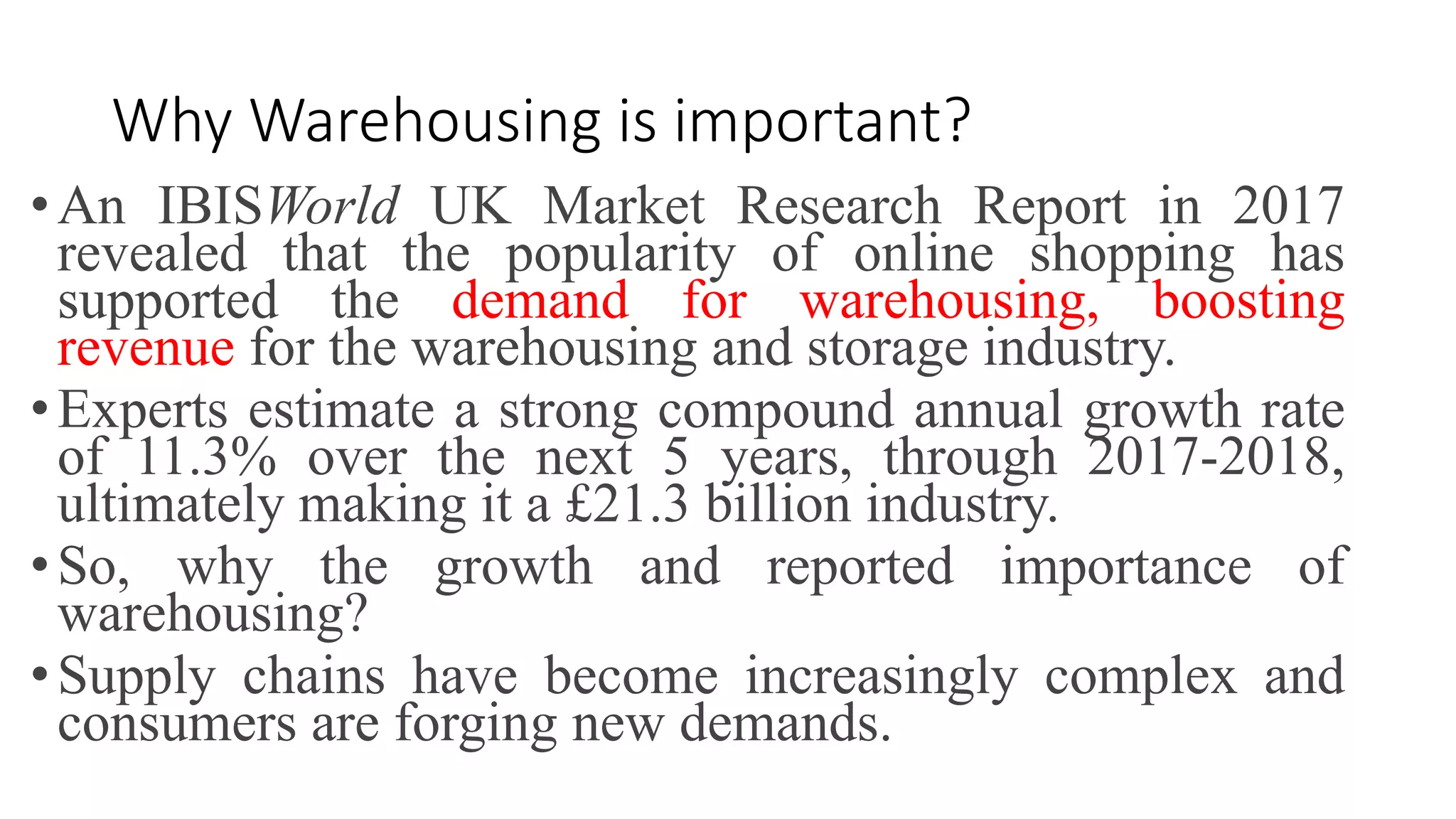 Why Warehousing is important?
•An IBISWorld UK Market Research Report in 2017
revealed that the popularity of online shopping has
supported the demand for warehousing, boosting
revenue for the warehousing and storage industry.
•Experts estimate a strong compound annual growth rate
of 11.3% over the next 5 years, through 2017-2018,
ultimately making it a £21.3 billion industry.
•So, why the growth and reported importance of
warehousing?
•Supply chains have become increasingly complex and
consumers are forging new demands.
 