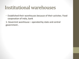 Institutional warehouses
• Established their warehouses because of their activites. Food
corporation of india, bank
1- Govermnt warehouse – operated by state and central
government .
 