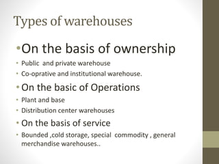 Types of warehouses
•On the basis of ownership
• Public and private warehouse
• Co-oprative and institutional warehouse.
•On the basic of Operations
• Plant and base
• Distribution center warehouses
• On the basis of service
• Bounded ,cold storage, special commodity , general
merchandise warehouses..
 