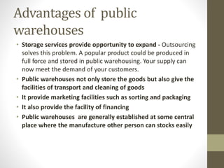 Advantages of public
warehouses
• Storage services provide opportunity to expand - Outsourcing
solves this problem. A popular product could be produced in
full force and stored in public warehousing. Your supply can
now meet the demand of your customers.
• Public warehouses not only store the goods but also give the
facilities of transport and cleaning of goods
• It provide marketing facilities such as sorting and packaging
• It also provide the facility of financing
• Public warehouses are generally established at some central
place where the manufacture other person can stocks easily
 