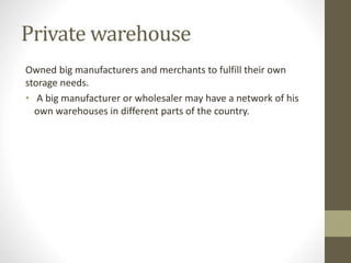 Private warehouse
Owned big manufacturers and merchants to fulfill their own
storage needs.
• A big manufacturer or wholesaler may have a network of his
own warehouses in different parts of the country.
 