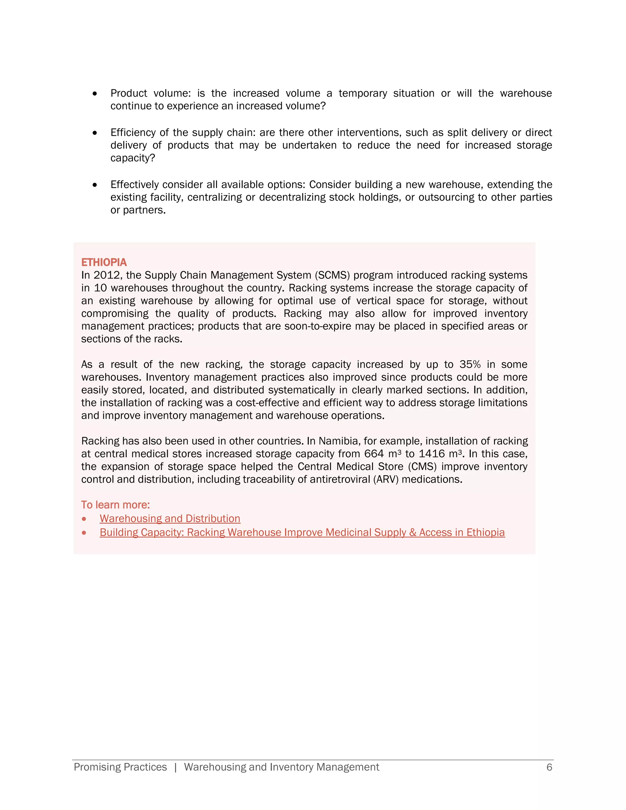 Promising Practices | Warehousing and Inventory Management 6
 Product volume: is the increased volume a temporary situation or will the warehouse
continue to experience an increased volume?
 Efficiency of the supply chain: are there other interventions, such as split delivery or direct
delivery of products that may be undertaken to reduce the need for increased storage
capacity?
 Effectively consider all available options: Consider building a new warehouse, extending the
existing facility, centralizing or decentralizing stock holdings, or outsourcing to other parties
or partners.
ETHIOPIA
In 2012, the Supply Chain Management System (SCMS) program introduced racking systems
in 10 warehouses throughout the country. Racking systems increase the storage capacity of
an existing warehouse by allowing for optimal use of vertical space for storage, without
compromising the quality of products. Racking may also allow for improved inventory
management practices; products that are soon-to-expire may be placed in specified areas or
sections of the racks.
As a result of the new racking, the storage capacity increased by up to 35% in some
warehouses. Inventory management practices also improved since products could be more
easily stored, located, and distributed systematically in clearly marked sections. In addition,
the installation of racking was a cost-effective and efficient way to address storage limitations
and improve inventory management and warehouse operations.
Racking has also been used in other countries. In Namibia, for example, installation of racking
at central medical stores increased storage capacity from 664 m3 to 1416 m3. In this case,
the expansion of storage space helped the Central Medical Store (CMS) improve inventory
control and distribution, including traceability of antiretroviral (ARV) medications.
To learn more:
 Warehousing and Distribution
 Building Capacity: Racking Warehouse Improve Medicinal Supply & Access in Ethiopia
 