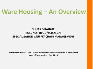WELINGKAR INSTITUTE OF MANAGEMENT DEVELOPMENT & RESEARCH
Year of Submission : Dec 2016
Ware Housing – An Overview
SUHAS D RAHATE
ROLL NO : HPGD/JA15/1075
SPECIALIZATION : SUPPLY CHAIN MANAGEMENT
 