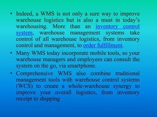 • Indeed, a WMS is not only a sure way to improve
warehouse logistics but is also a must in today’s
warehousing. More than an inventory control
system, warehouse management systems take
control of all warehouse logistics, from inventory
control and management, to order fulfillment.
• Many WMS today incorporate mobile tools, so your
warehouse managers and employees can consult the
system on the go, via smartphone.
• Comprehensive WMS also combine traditional
management tools with warehouse control systems
(WCS) to create a whole-warehouse synergy to
improve your overall logistics, from inventory
receipt to shipping
 