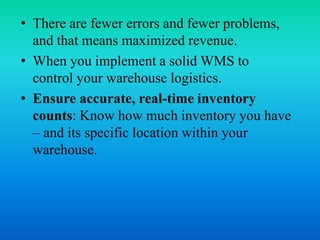• There are fewer errors and fewer problems,
and that means maximized revenue.
• When you implement a solid WMS to
control your warehouse logistics.
• Ensure accurate, real-time inventory
counts: Know how much inventory you have
– and its specific location within your
warehouse.
 