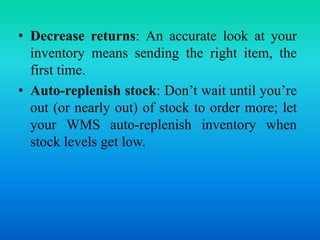 • Decrease returns: An accurate look at your
inventory means sending the right item, the
first time.
• Auto-replenish stock: Don’t wait until you’re
out (or nearly out) of stock to order more; let
your WMS auto-replenish inventory when
stock levels get low.
 
