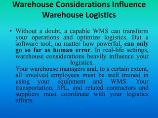 Warehouse Considerations Influence
Warehouse Logistics
• Without a doubt, a capable WMS can transform
your operations and optimize logistics. But a
software tool, no matter how powerful, can only
go so far as human error. In real-life settings,
warehouse considerations heavily influence your
logistics.
Your warehouse managers and, to a certain extent,
all involved employees must be well trained in
using your equipment and WMS. Your
transportation, 3PL, and related contractors and
suppliers must coordinate with your logistics
efforts.
 