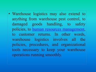 • Warehouse logistics may also extend to
anything from warehouse pest control, to
damaged goods handling, to safety
policies, to human resources management,
to customer returns. In other words,
warehouse logistics involves all the
policies, procedures, and organizational
tools necessary to keep your warehouse
operations running smoothly.
 