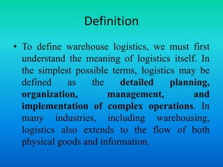 Definition
• To define warehouse logistics, we must first
understand the meaning of logistics itself. In
the simplest possible terms, logistics may be
defined as the detailed planning,
organization, management, and
implementation of complex operations. In
many industries, including warehousing,
logistics also extends to the flow of both
physical goods and information.
 
