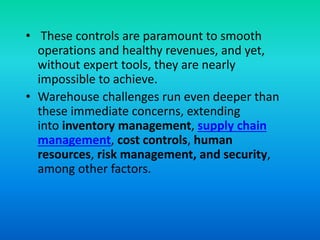 • These controls are paramount to smooth
operations and healthy revenues, and yet,
without expert tools, they are nearly
impossible to achieve.
• Warehouse challenges run even deeper than
these immediate concerns, extending
into inventory management, supply chain
management, cost controls, human
resources, risk management, and security,
among other factors.
 
