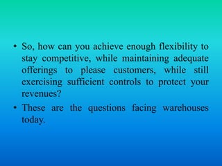 • So, how can you achieve enough flexibility to
stay competitive, while maintaining adequate
offerings to please customers, while still
exercising sufficient controls to protect your
revenues?
• These are the questions facing warehouses
today.
 