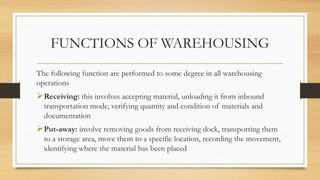 FUNCTIONS OF WAREHOUSING
The following function are performed to some degree in all warehousing
operations
Receiving: this involves accepting material, unloading it from inbound
transportation mode, verifying quantity and condition of materials and
documentation
Put-away: involve removing goods from receiving dock, transporting them
to a storage area, move them to a specific location, recording the movement,
identifying where the material has been placed
 