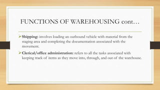 FUNCTIONS OF WAREHOUSING cont…
Shipping: involves loading an outbound vehicle with material from the
staging area and completing the documentation associated with the
movement.
Clerical/office administration: refers to all the tasks associated with
keeping track of items as they move into, through, and out of the warehouse.
 