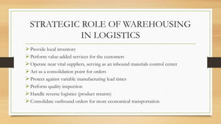 STRATEGIC ROLE OF WAREHOUSING
IN LOGISTICS
Provide local inventory
Perform value-added services for the customers
Operate near vital suppliers, serving as an inbound materials control center
Act as a consolidation point for orders
Protect against variable manufacturing lead times
Perform quality inspection
Handle reverse logistics (product returns)
Consolidate outbound orders for more economical transportation
 