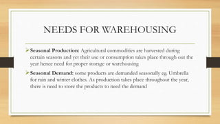 NEEDS FOR WAREHOUSING
Seasonal Production: Agricultural commodities are harvested during
certain seasons and yet their use or consumption takes place through out the
year hence need for proper storage or warehousing
Seasonal Demand: some products are demanded seasonally eg. Umbrella
for rain and winter clothes. As production takes place throughout the year,
there is need to store the products to need the demand
 