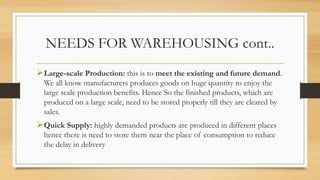 NEEDS FOR WAREHOUSING cont..
Large-scale Production: this is to meet the existing and future demand.
We all know manufacturers produces goods on huge quantity to enjoy the
large scale production benefits. Hence So the finished products, which are
produced on a large scale, need to be stored properly till they are cleared by
sales.
Quick Supply: highly demanded products are produced in different places
hence there is need to store them near the place of consumption to reduce
the delay in delivery
 