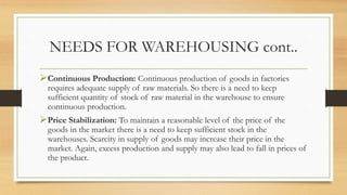 NEEDS FOR WAREHOUSING cont..
Continuous Production: Continuous production of goods in factories
requires adequate supply of raw materials. So there is a need to keep
sufficient quantity of stock of raw material in the warehouse to ensure
continuous production.
Price Stabilization: To maintain a reasonable level of the price of the
goods in the market there is a need to keep sufficient stock in the
warehouses. Scarcity in supply of goods may increase their price in the
market. Again, excess production and supply may also lead to fall in prices of
the product.
 