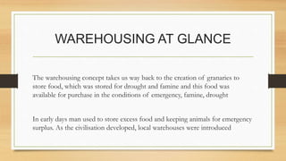 WAREHOUSING AT GLANCE
The warehousing concept takes us way back to the creation of granaries to
store food, which was stored for drought and famine and this food was
available for purchase in the conditions of emergency, famine, drought
In early days man used to store excess food and keeping animals for emergency
surplus. As the civilisation developed, local warehouses were introduced
 