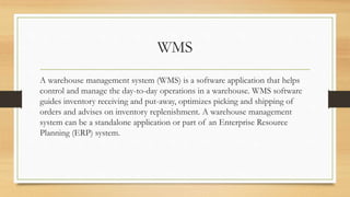 WMS
A warehouse management system (WMS) is a software application that helps
control and manage the day-to-day operations in a warehouse. WMS software
guides inventory receiving and put-away, optimizes picking and shipping of
orders and advises on inventory replenishment. A warehouse management
system can be a standalone application or part of an Enterprise Resource
Planning (ERP) system.
 