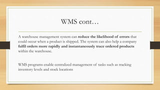 WMS cont…
A warehouse management system can reduce the likelihood of errors that
could occur when a product is shipped. The system can also help a company
fulfil orders more rapidly and instantaneously trace ordered products
within the warehouse.
WMS programs enable centralized management of tasks such as tracking
inventory levels and stock locations
 