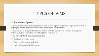 TYPES OF WMS
Standalone System
A standalone warehouse management system is your typical on premises type system which is
deployed on the native hardware and network of the business.
There is need to integrate Standalone system with the rest of your business management
software (ERP). They offer lowest long term cost option
This type of WMS has some limitation
 Duplication of data entry
 Delay in information and silos
 Lack of integrated WMS option.
 