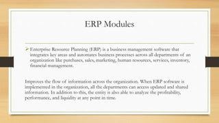 ERP Modules
Enterprise Resource Planning (ERP) is a business management software that
integrates key areas and automates business processes across all departments of an
organization like purchases, sales, marketing, human resources, services, inventory,
financial management.
Improves the flow of information across the organization. When ERP software is
implemented in the organization, all the departments can access updated and shared
information. In addition to this, the entity is also able to analyze the profitability,
performance, and liquidity at any point in time.
 