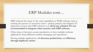 ERP Modules cont…
ERP software has many of the same capabilities as WMS software such as
tracking the process of inventory items – picked, packed, and shipped. It’s
important to know that ERP software is an all-in-one solution! It’s not
recommended to integrate other systems with ERP software.
Often times, it becomes counter-productive to have multiple software
applications from different vendors managing your operations.
Having multiple applications will decrease productivity and efficiency
through duplicate entries
 