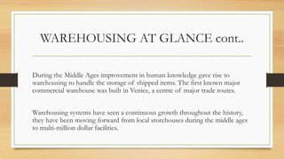 WAREHOUSING AT GLANCE cont..
During the Middle Ages improvement in human knowledge gave rise to
warehousing to handle the storage of shipped items. The first known major
commercial warehouse was built in Venice, a centre of major trade routes.
Warehousing systems have seen a continuous growth throughout the history,
they have been moving forward from local storehouses during the middle ages
to multi-million dollar facilities.
 