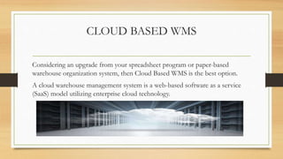 CLOUD BASED WMS
Considering an upgrade from your spreadsheet program or paper-based
warehouse organization system, then Cloud Based WMS is the best option.
A cloud warehouse management system is a web-based software as a service
(SaaS) model utilizing enterprise cloud technology.
 