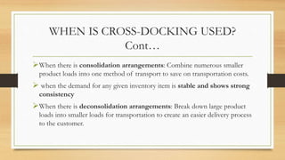 WHEN IS CROSS-DOCKING USED?
Cont…
When there is consolidation arrangements: Combine numerous smaller
product loads into one method of transport to save on transportation costs.
 when the demand for any given inventory item is stable and shows strong
consistency
When there is deconsolidation arrangements: Break down large product
loads into smaller loads for transportation to create an easier delivery process
to the customer.
 