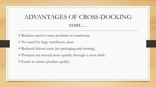 ADVANTAGES OF CROSS-DOCKING
cont…
Reduces need to store products in warehouse.
No need for large warehouse areas
Reduced labour costs (no packaging and storing).
Products are moved more quickly through a cross dock.
Easier to screen product quality.
 