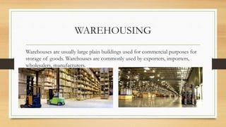 WAREHOUSING
Warehouses are usually large plain buildings used for commercial purposes for
storage of goods. Warehouses are commonly used by exporters, importers,
wholesalers, manufacturers.
 