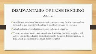 DISADVANTAGES OF CROSS-DOCKING
cont…
A sufficient number of transport carriers are necessary for the cross docking
terminal to run smoothly, therefore is mainly dependent on trucking.
A high volume of product is necessary to be cost effective.
The organisation has to have a comfortable reliance that their suppliers will
deliver the right product in its right amount to the cross docking terminal on
time which doesn’t leave too much room for error.
 