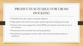 PRODUCTS SUITABLE FOR CROSS
DOCKING
Perishable items that require immediate shipment
High-quality items that do not require quality inspections during goods receipt
Products that are pre-tagged (bar coded, RFID), pre-ticketed, and ready for sale at
the customer
Promotional items and items that are being launched
Pre-picked, pre-packaged customer orders from another production plant or
warehouse
 