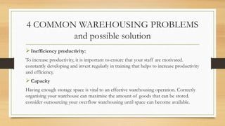 4 COMMON WAREHOUSING PROBLEMS
and possible solution
Inefficiency productivity:
To increase productivity, it is important to ensure that your staff are motivated.
constantly developing and invest regularly in training that helps to increase productivity
and efficiency.
Capacity
Having enough storage space is vital to an effective warehousing operation. Correctly
organising your warehouse can maximise the amount of goods that can be stored.
consider outsourcing your overflow warehousing until space can become available.
 