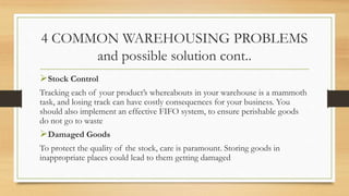 4 COMMON WAREHOUSING PROBLEMS
and possible solution cont..
Stock Control
Tracking each of your product’s whereabouts in your warehouse is a mammoth
task, and losing track can have costly consequences for your business. You
should also implement an effective FIFO system, to ensure perishable goods
do not go to waste
Damaged Goods
To protect the quality of the stock, care is paramount. Storing goods in
inappropriate places could lead to them getting damaged
 