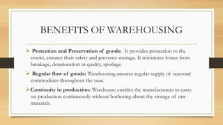 BENEFITS OF WAREHOUSING
 Protection and Preservation of goods: It provides protection to the
stocks, ensures their safety and prevents wastage. It minimises losses from
breakage, deterioration in quality, spoilage.
 Regular flow of goods: Warehousing ensures regular supply of seasonal
commodities throughout the year.
Continuity in production: Warehouse enables the manufacturers to carry
on production continuously without bothering about the storage of raw
materials.
 
