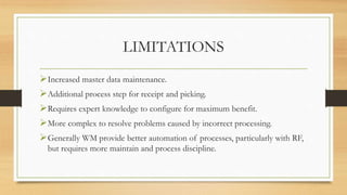 LIMITATIONS
Increased master data maintenance.
Additional process step for receipt and picking.
Requires expert knowledge to configure for maximum benefit.
More complex to resolve problems caused by incorrect processing.
Generally WM provide better automation of processes, particularly with RF,
but requires more maintain and process discipline.
 